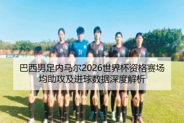 巴西男足内马尔2026世界杯资格赛场均助攻及进球数据深度解析